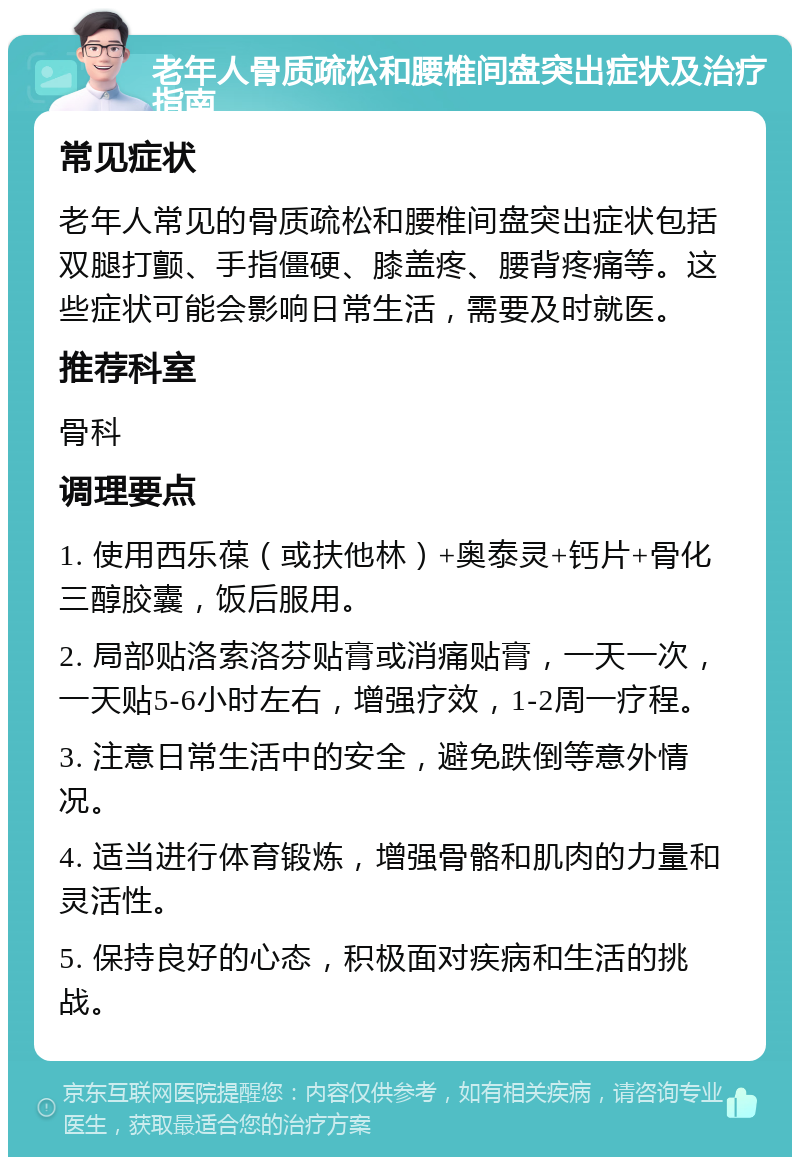 老年人骨质疏松和腰椎间盘突出症状及治疗指南 常见症状 老年人常见的骨质疏松和腰椎间盘突出症状包括双腿打颤、手指僵硬、膝盖疼、腰背疼痛等。这些症状可能会影响日常生活，需要及时就医。 推荐科室 骨科 调理要点 1. 使用西乐葆（或扶他林）+奥泰灵+钙片+骨化三醇胶囊，饭后服用。 2. 局部贴洛索洛芬贴膏或消痛贴膏，一天一次，一天贴5-6小时左右，增强疗效，1-2周一疗程。 3. 注意日常生活中的安全，避免跌倒等意外情况。 4. 适当进行体育锻炼，增强骨骼和肌肉的力量和灵活性。 5. 保持良好的心态，积极面对疾病和生活的挑战。