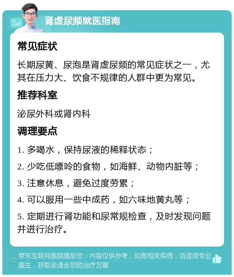 肾虚尿频就医指南 常见症状 长期尿黄、尿泡是肾虚尿频的常见症状之一，尤其在压力大、饮食不规律的人群中更为常见。 推荐科室 泌尿外科或肾内科 调理要点 1. 多喝水，保持尿液的稀释状态； 2. 少吃低嘌呤的食物，如海鲜、动物内脏等； 3. 注意休息，避免过度劳累； 4. 可以服用一些中成药，如六味地黄丸等； 5. 定期进行肾功能和尿常规检查，及时发现问题并进行治疗。