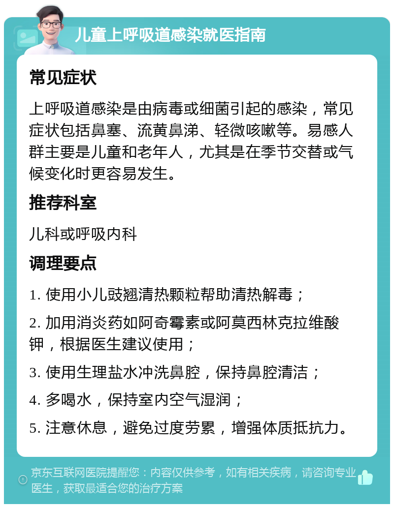 儿童上呼吸道感染就医指南 常见症状 上呼吸道感染是由病毒或细菌引起的感染，常见症状包括鼻塞、流黄鼻涕、轻微咳嗽等。易感人群主要是儿童和老年人，尤其是在季节交替或气候变化时更容易发生。 推荐科室 儿科或呼吸内科 调理要点 1. 使用小儿豉翘清热颗粒帮助清热解毒； 2. 加用消炎药如阿奇霉素或阿莫西林克拉维酸钾，根据医生建议使用； 3. 使用生理盐水冲洗鼻腔，保持鼻腔清洁； 4. 多喝水，保持室内空气湿润； 5. 注意休息，避免过度劳累，增强体质抵抗力。