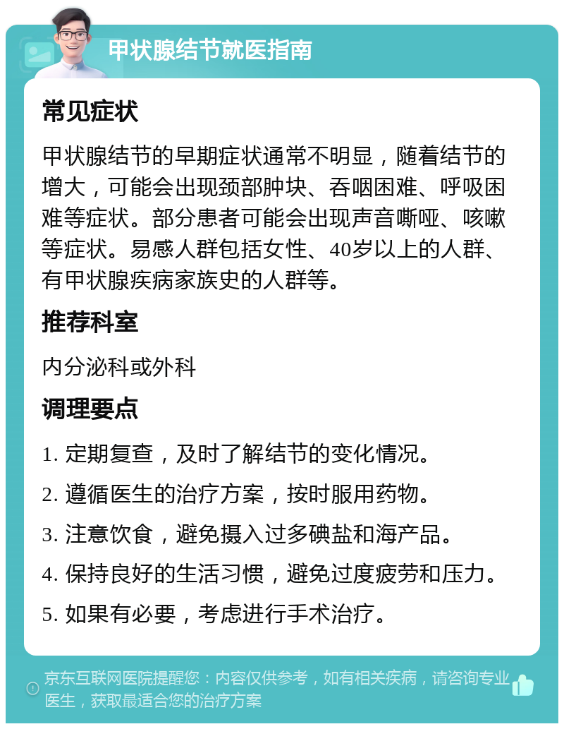 甲状腺结节就医指南 常见症状 甲状腺结节的早期症状通常不明显，随着结节的增大，可能会出现颈部肿块、吞咽困难、呼吸困难等症状。部分患者可能会出现声音嘶哑、咳嗽等症状。易感人群包括女性、40岁以上的人群、有甲状腺疾病家族史的人群等。 推荐科室 内分泌科或外科 调理要点 1. 定期复查，及时了解结节的变化情况。 2. 遵循医生的治疗方案，按时服用药物。 3. 注意饮食，避免摄入过多碘盐和海产品。 4. 保持良好的生活习惯，避免过度疲劳和压力。 5. 如果有必要，考虑进行手术治疗。