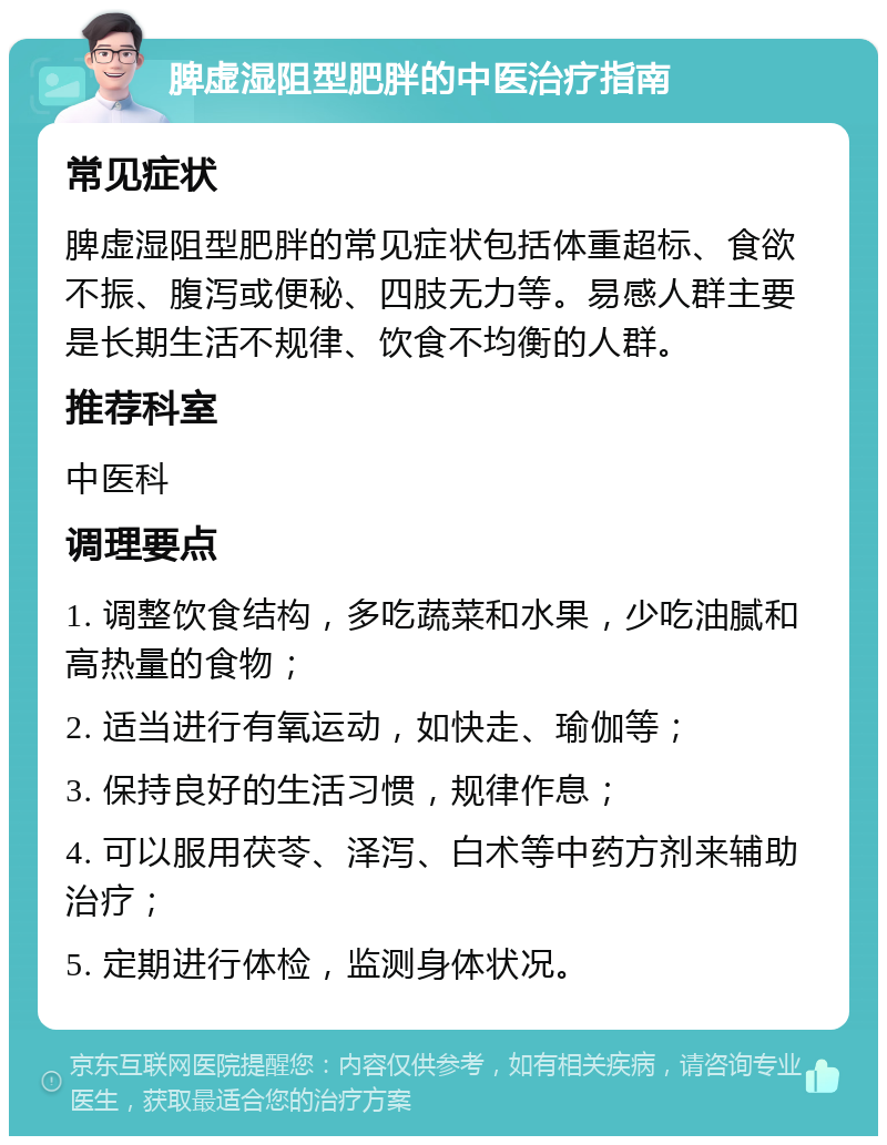 脾虚湿阻型肥胖的中医治疗指南 常见症状 脾虚湿阻型肥胖的常见症状包括体重超标、食欲不振、腹泻或便秘、四肢无力等。易感人群主要是长期生活不规律、饮食不均衡的人群。 推荐科室 中医科 调理要点 1. 调整饮食结构，多吃蔬菜和水果，少吃油腻和高热量的食物； 2. 适当进行有氧运动，如快走、瑜伽等； 3. 保持良好的生活习惯，规律作息； 4. 可以服用茯苓、泽泻、白术等中药方剂来辅助治疗； 5. 定期进行体检，监测身体状况。