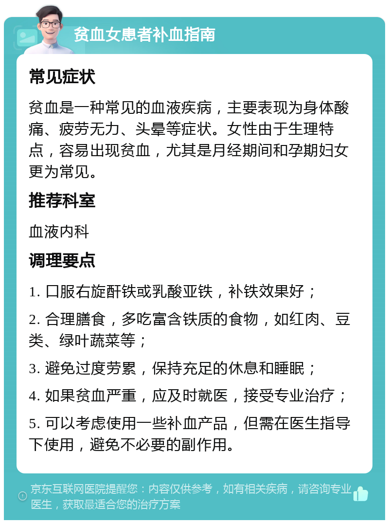 贫血女患者补血指南 常见症状 贫血是一种常见的血液疾病，主要表现为身体酸痛、疲劳无力、头晕等症状。女性由于生理特点，容易出现贫血，尤其是月经期间和孕期妇女更为常见。 推荐科室 血液内科 调理要点 1. 口服右旋酐铁或乳酸亚铁，补铁效果好； 2. 合理膳食，多吃富含铁质的食物，如红肉、豆类、绿叶蔬菜等； 3. 避免过度劳累，保持充足的休息和睡眠； 4. 如果贫血严重，应及时就医，接受专业治疗； 5. 可以考虑使用一些补血产品，但需在医生指导下使用，避免不必要的副作用。