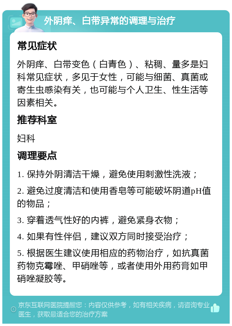 外阴痒、白带异常的调理与治疗 常见症状 外阴痒、白带变色（白青色）、粘稠、量多是妇科常见症状，多见于女性，可能与细菌、真菌或寄生虫感染有关，也可能与个人卫生、性生活等因素相关。 推荐科室 妇科 调理要点 1. 保持外阴清洁干燥，避免使用刺激性洗液； 2. 避免过度清洁和使用香皂等可能破坏阴道pH值的物品； 3. 穿着透气性好的内裤，避免紧身衣物； 4. 如果有性伴侣，建议双方同时接受治疗； 5. 根据医生建议使用相应的药物治疗，如抗真菌药物克霉唑、甲硝唑等，或者使用外用药膏如甲硝唑凝胶等。