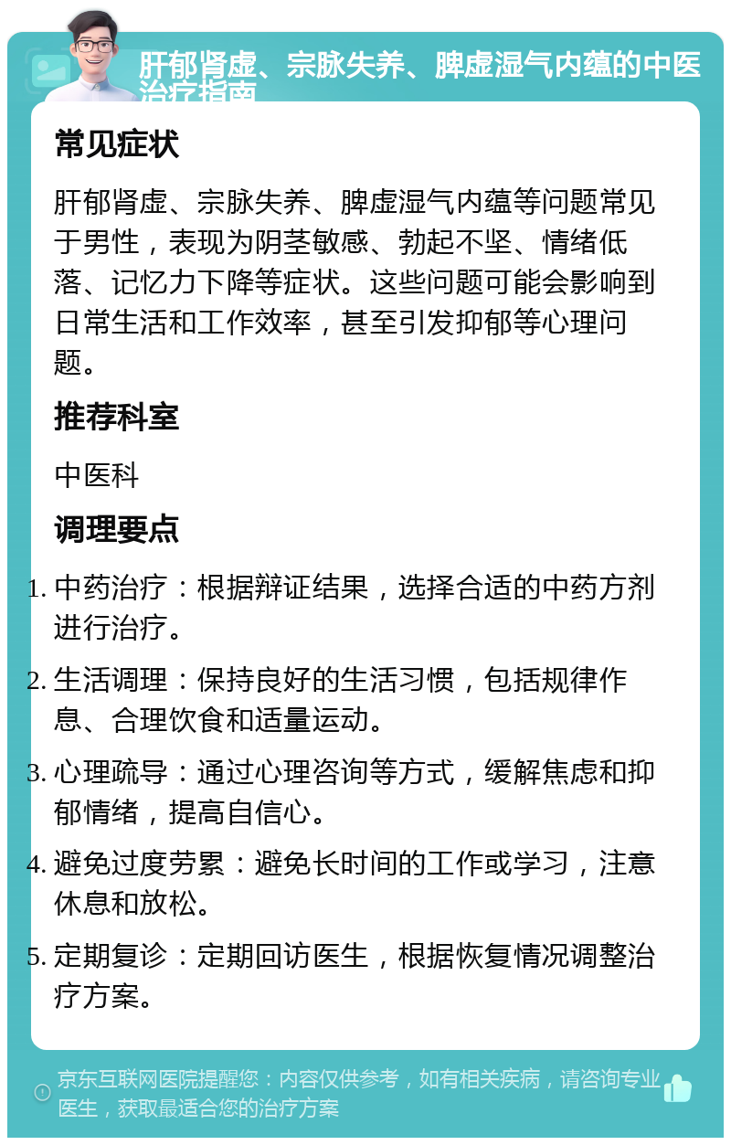 肝郁肾虚、宗脉失养、脾虚湿气内蕴的中医治疗指南 常见症状 肝郁肾虚、宗脉失养、脾虚湿气内蕴等问题常见于男性，表现为阴茎敏感、勃起不坚、情绪低落、记忆力下降等症状。这些问题可能会影响到日常生活和工作效率，甚至引发抑郁等心理问题。 推荐科室 中医科 调理要点 中药治疗：根据辩证结果，选择合适的中药方剂进行治疗。 生活调理：保持良好的生活习惯，包括规律作息、合理饮食和适量运动。 心理疏导：通过心理咨询等方式，缓解焦虑和抑郁情绪，提高自信心。 避免过度劳累：避免长时间的工作或学习，注意休息和放松。 定期复诊：定期回访医生，根据恢复情况调整治疗方案。