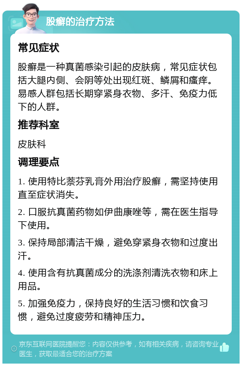 股癣的治疗方法 常见症状 股癣是一种真菌感染引起的皮肤病，常见症状包括大腿内侧、会阴等处出现红斑、鳞屑和瘙痒。易感人群包括长期穿紧身衣物、多汗、免疫力低下的人群。 推荐科室 皮肤科 调理要点 1. 使用特比萘芬乳膏外用治疗股癣，需坚持使用直至症状消失。 2. 口服抗真菌药物如伊曲康唑等，需在医生指导下使用。 3. 保持局部清洁干燥，避免穿紧身衣物和过度出汗。 4. 使用含有抗真菌成分的洗涤剂清洗衣物和床上用品。 5. 加强免疫力，保持良好的生活习惯和饮食习惯，避免过度疲劳和精神压力。