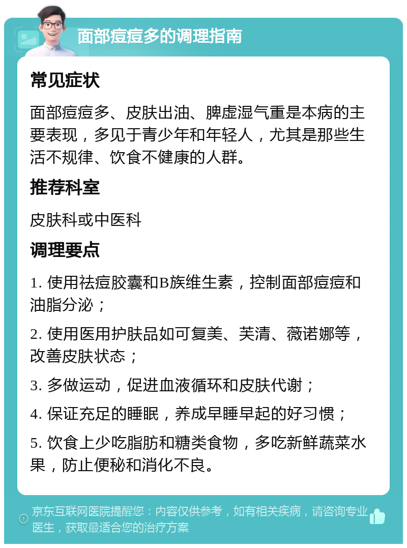 面部痘痘多的调理指南 常见症状 面部痘痘多、皮肤出油、脾虚湿气重是本病的主要表现，多见于青少年和年轻人，尤其是那些生活不规律、饮食不健康的人群。 推荐科室 皮肤科或中医科 调理要点 1. 使用祛痘胶囊和B族维生素，控制面部痘痘和油脂分泌； 2. 使用医用护肤品如可复美、芙清、薇诺娜等，改善皮肤状态； 3. 多做运动，促进血液循环和皮肤代谢； 4. 保证充足的睡眠，养成早睡早起的好习惯； 5. 饮食上少吃脂肪和糖类食物，多吃新鲜蔬菜水果，防止便秘和消化不良。