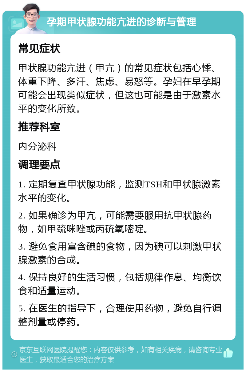 孕期甲状腺功能亢进的诊断与管理 常见症状 甲状腺功能亢进（甲亢）的常见症状包括心悸、体重下降、多汗、焦虑、易怒等。孕妇在早孕期可能会出现类似症状，但这也可能是由于激素水平的变化所致。 推荐科室 内分泌科 调理要点 1. 定期复查甲状腺功能，监测TSH和甲状腺激素水平的变化。 2. 如果确诊为甲亢，可能需要服用抗甲状腺药物，如甲巯咪唑或丙硫氧嘧啶。 3. 避免食用富含碘的食物，因为碘可以刺激甲状腺激素的合成。 4. 保持良好的生活习惯，包括规律作息、均衡饮食和适量运动。 5. 在医生的指导下，合理使用药物，避免自行调整剂量或停药。