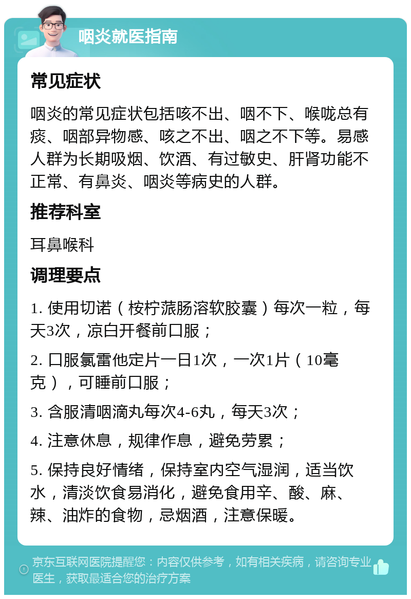 咽炎就医指南 常见症状 咽炎的常见症状包括咳不出、咽不下、喉咙总有痰、咽部异物感、咳之不出、咽之不下等。易感人群为长期吸烟、饮酒、有过敏史、肝肾功能不正常、有鼻炎、咽炎等病史的人群。 推荐科室 耳鼻喉科 调理要点 1. 使用切诺（桉柠蒎肠溶软胶囊）每次一粒，每天3次，凉白开餐前口服； 2. 口服氯雷他定片一日1次，一次1片（10毫克），可睡前口服； 3. 含服清咽滴丸每次4-6丸，每天3次； 4. 注意休息，规律作息，避免劳累； 5. 保持良好情绪，保持室内空气湿润，适当饮水，清淡饮食易消化，避免食用辛、酸、麻、辣、油炸的食物，忌烟酒，注意保暖。