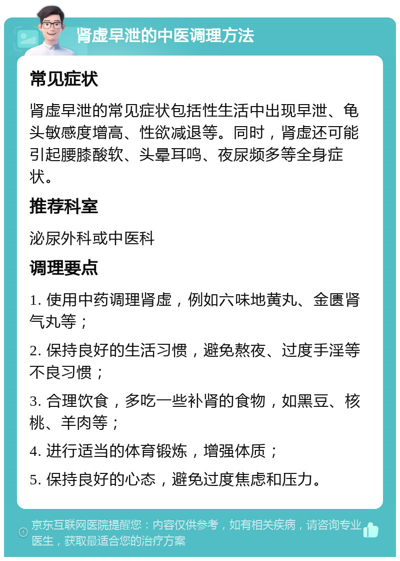 肾虚早泄的中医调理方法 常见症状 肾虚早泄的常见症状包括性生活中出现早泄、龟头敏感度增高、性欲减退等。同时，肾虚还可能引起腰膝酸软、头晕耳鸣、夜尿频多等全身症状。 推荐科室 泌尿外科或中医科 调理要点 1. 使用中药调理肾虚，例如六味地黄丸、金匮肾气丸等； 2. 保持良好的生活习惯，避免熬夜、过度手淫等不良习惯； 3. 合理饮食，多吃一些补肾的食物，如黑豆、核桃、羊肉等； 4. 进行适当的体育锻炼，增强体质； 5. 保持良好的心态，避免过度焦虑和压力。