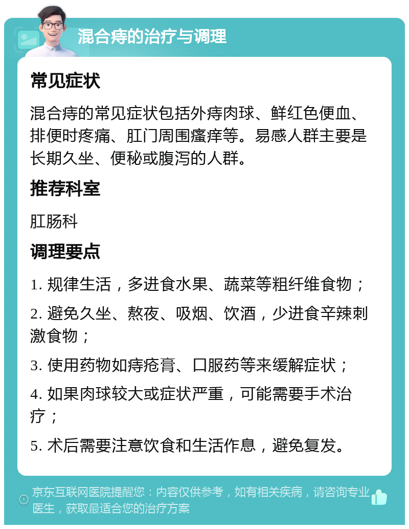 混合痔的治疗与调理 常见症状 混合痔的常见症状包括外痔肉球、鲜红色便血、排便时疼痛、肛门周围瘙痒等。易感人群主要是长期久坐、便秘或腹泻的人群。 推荐科室 肛肠科 调理要点 1. 规律生活，多进食水果、蔬菜等粗纤维食物； 2. 避免久坐、熬夜、吸烟、饮酒，少进食辛辣刺激食物； 3. 使用药物如痔疮膏、口服药等来缓解症状； 4. 如果肉球较大或症状严重，可能需要手术治疗； 5. 术后需要注意饮食和生活作息，避免复发。