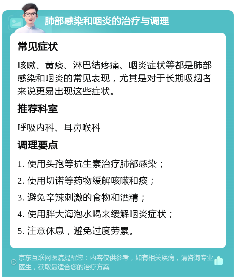 肺部感染和咽炎的治疗与调理 常见症状 咳嗽、黄痰、淋巴结疼痛、咽炎症状等都是肺部感染和咽炎的常见表现，尤其是对于长期吸烟者来说更易出现这些症状。 推荐科室 呼吸内科、耳鼻喉科 调理要点 1. 使用头孢等抗生素治疗肺部感染； 2. 使用切诺等药物缓解咳嗽和痰； 3. 避免辛辣刺激的食物和酒精； 4. 使用胖大海泡水喝来缓解咽炎症状； 5. 注意休息，避免过度劳累。