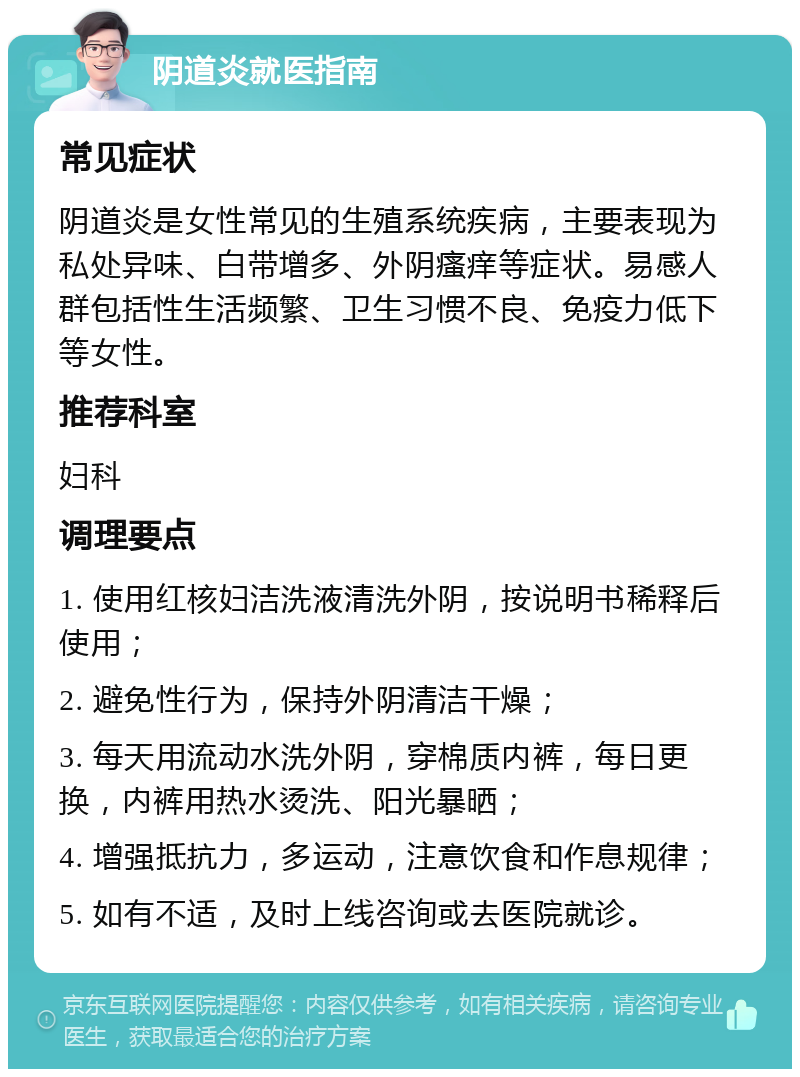 阴道炎就医指南 常见症状 阴道炎是女性常见的生殖系统疾病，主要表现为私处异味、白带增多、外阴瘙痒等症状。易感人群包括性生活频繁、卫生习惯不良、免疫力低下等女性。 推荐科室 妇科 调理要点 1. 使用红核妇洁洗液清洗外阴，按说明书稀释后使用； 2. 避免性行为，保持外阴清洁干燥； 3. 每天用流动水洗外阴，穿棉质内裤，每日更换，内裤用热水烫洗、阳光暴晒； 4. 增强抵抗力，多运动，注意饮食和作息规律； 5. 如有不适，及时上线咨询或去医院就诊。