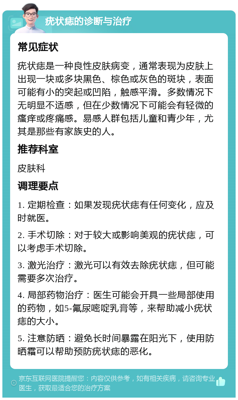 疣状痣的诊断与治疗 常见症状 疣状痣是一种良性皮肤病变，通常表现为皮肤上出现一块或多块黑色、棕色或灰色的斑块，表面可能有小的突起或凹陷，触感平滑。多数情况下无明显不适感，但在少数情况下可能会有轻微的瘙痒或疼痛感。易感人群包括儿童和青少年，尤其是那些有家族史的人。 推荐科室 皮肤科 调理要点 1. 定期检查：如果发现疣状痣有任何变化，应及时就医。 2. 手术切除：对于较大或影响美观的疣状痣，可以考虑手术切除。 3. 激光治疗：激光可以有效去除疣状痣，但可能需要多次治疗。 4. 局部药物治疗：医生可能会开具一些局部使用的药物，如5-氟尿嘧啶乳膏等，来帮助减小疣状痣的大小。 5. 注意防晒：避免长时间暴露在阳光下，使用防晒霜可以帮助预防疣状痣的恶化。