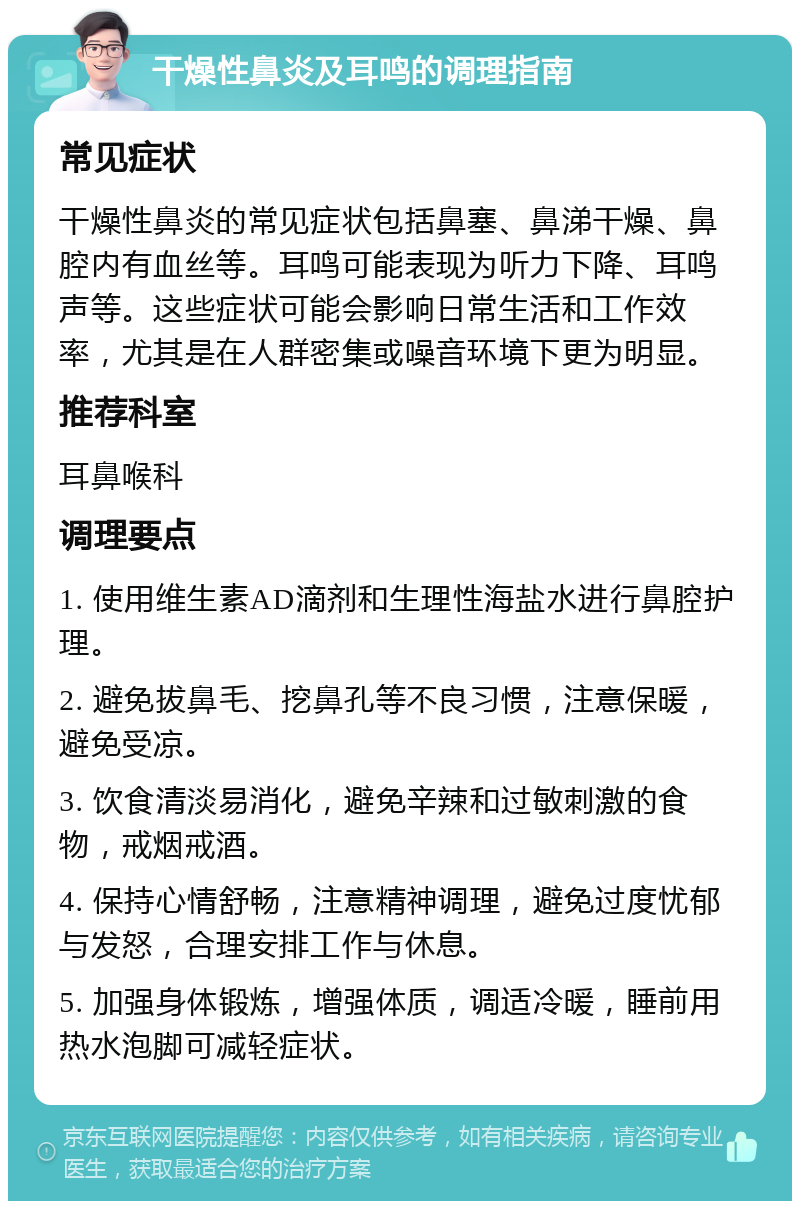 干燥性鼻炎及耳鸣的调理指南 常见症状 干燥性鼻炎的常见症状包括鼻塞、鼻涕干燥、鼻腔内有血丝等。耳鸣可能表现为听力下降、耳鸣声等。这些症状可能会影响日常生活和工作效率，尤其是在人群密集或噪音环境下更为明显。 推荐科室 耳鼻喉科 调理要点 1. 使用维生素AD滴剂和生理性海盐水进行鼻腔护理。 2. 避免拔鼻毛、挖鼻孔等不良习惯，注意保暖，避免受凉。 3. 饮食清淡易消化，避免辛辣和过敏刺激的食物，戒烟戒酒。 4. 保持心情舒畅，注意精神调理，避免过度忧郁与发怒，合理安排工作与休息。 5. 加强身体锻炼，增强体质，调适冷暖，睡前用热水泡脚可减轻症状。