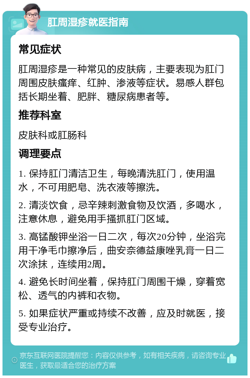 肛周湿疹就医指南 常见症状 肛周湿疹是一种常见的皮肤病，主要表现为肛门周围皮肤瘙痒、红肿、渗液等症状。易感人群包括长期坐着、肥胖、糖尿病患者等。 推荐科室 皮肤科或肛肠科 调理要点 1. 保持肛门清洁卫生，每晚清洗肛门，使用温水，不可用肥皂、洗衣液等擦洗。 2. 清淡饮食，忌辛辣刺激食物及饮酒，多喝水，注意休息，避免用手搔抓肛门区域。 3. 高锰酸钾坐浴一日二次，每次20分钟，坐浴完用干净毛巾擦净后，曲安奈德益康唑乳膏一日二次涂抹，连续用2周。 4. 避免长时间坐着，保持肛门周围干燥，穿着宽松、透气的内裤和衣物。 5. 如果症状严重或持续不改善，应及时就医，接受专业治疗。