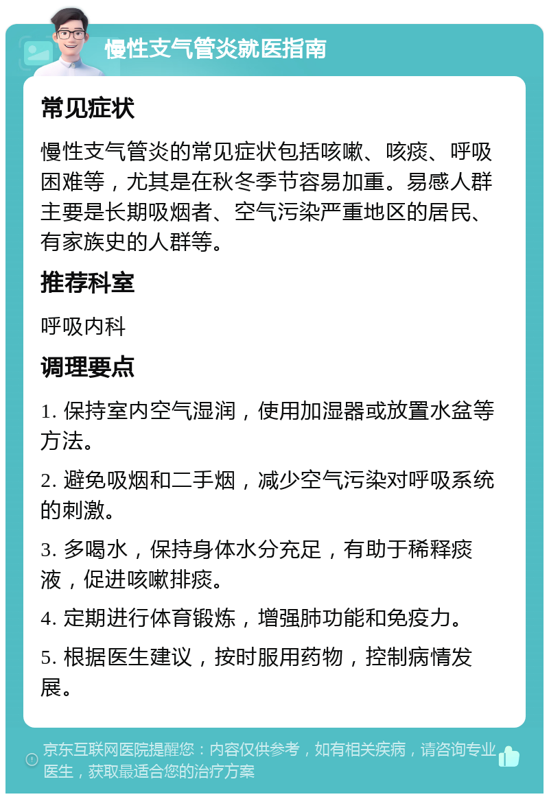 慢性支气管炎就医指南 常见症状 慢性支气管炎的常见症状包括咳嗽、咳痰、呼吸困难等，尤其是在秋冬季节容易加重。易感人群主要是长期吸烟者、空气污染严重地区的居民、有家族史的人群等。 推荐科室 呼吸内科 调理要点 1. 保持室内空气湿润，使用加湿器或放置水盆等方法。 2. 避免吸烟和二手烟，减少空气污染对呼吸系统的刺激。 3. 多喝水，保持身体水分充足，有助于稀释痰液，促进咳嗽排痰。 4. 定期进行体育锻炼，增强肺功能和免疫力。 5. 根据医生建议，按时服用药物，控制病情发展。