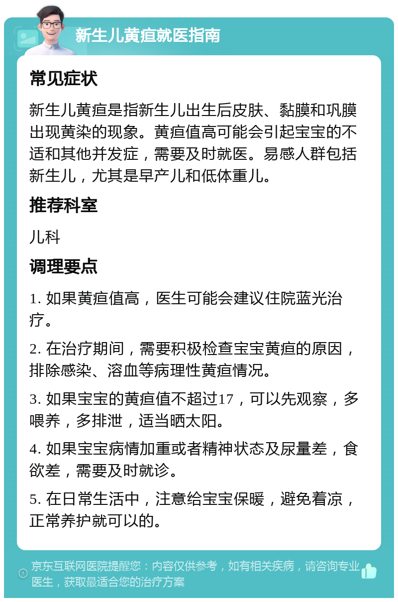 新生儿黄疸就医指南 常见症状 新生儿黄疸是指新生儿出生后皮肤、黏膜和巩膜出现黄染的现象。黄疸值高可能会引起宝宝的不适和其他并发症，需要及时就医。易感人群包括新生儿，尤其是早产儿和低体重儿。 推荐科室 儿科 调理要点 1. 如果黄疸值高，医生可能会建议住院蓝光治疗。 2. 在治疗期间，需要积极检查宝宝黄疸的原因，排除感染、溶血等病理性黄疸情况。 3. 如果宝宝的黄疸值不超过17，可以先观察，多喂养，多排泄，适当晒太阳。 4. 如果宝宝病情加重或者精神状态及尿量差，食欲差，需要及时就诊。 5. 在日常生活中，注意给宝宝保暖，避免着凉，正常养护就可以的。