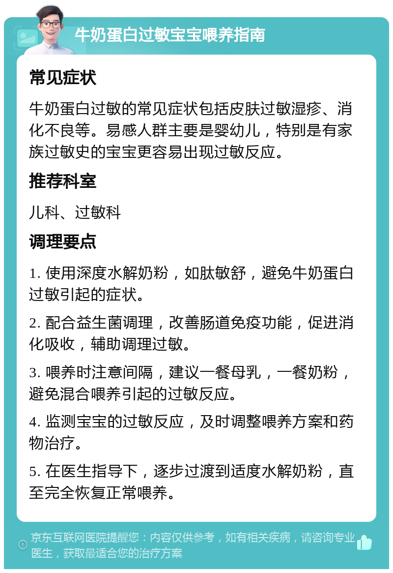 牛奶蛋白过敏宝宝喂养指南 常见症状 牛奶蛋白过敏的常见症状包括皮肤过敏湿疹、消化不良等。易感人群主要是婴幼儿，特别是有家族过敏史的宝宝更容易出现过敏反应。 推荐科室 儿科、过敏科 调理要点 1. 使用深度水解奶粉，如肽敏舒，避免牛奶蛋白过敏引起的症状。 2. 配合益生菌调理，改善肠道免疫功能，促进消化吸收，辅助调理过敏。 3. 喂养时注意间隔，建议一餐母乳，一餐奶粉，避免混合喂养引起的过敏反应。 4. 监测宝宝的过敏反应，及时调整喂养方案和药物治疗。 5. 在医生指导下，逐步过渡到适度水解奶粉，直至完全恢复正常喂养。