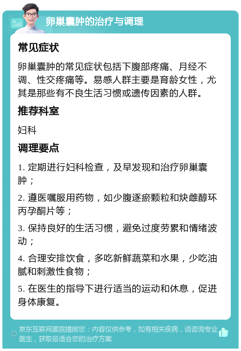 卵巢囊肿的治疗与调理 常见症状 卵巢囊肿的常见症状包括下腹部疼痛、月经不调、性交疼痛等。易感人群主要是育龄女性，尤其是那些有不良生活习惯或遗传因素的人群。 推荐科室 妇科 调理要点 1. 定期进行妇科检查，及早发现和治疗卵巢囊肿； 2. 遵医嘱服用药物，如少腹逐瘀颗粒和炔雌醇环丙孕酮片等； 3. 保持良好的生活习惯，避免过度劳累和情绪波动； 4. 合理安排饮食，多吃新鲜蔬菜和水果，少吃油腻和刺激性食物； 5. 在医生的指导下进行适当的运动和休息，促进身体康复。