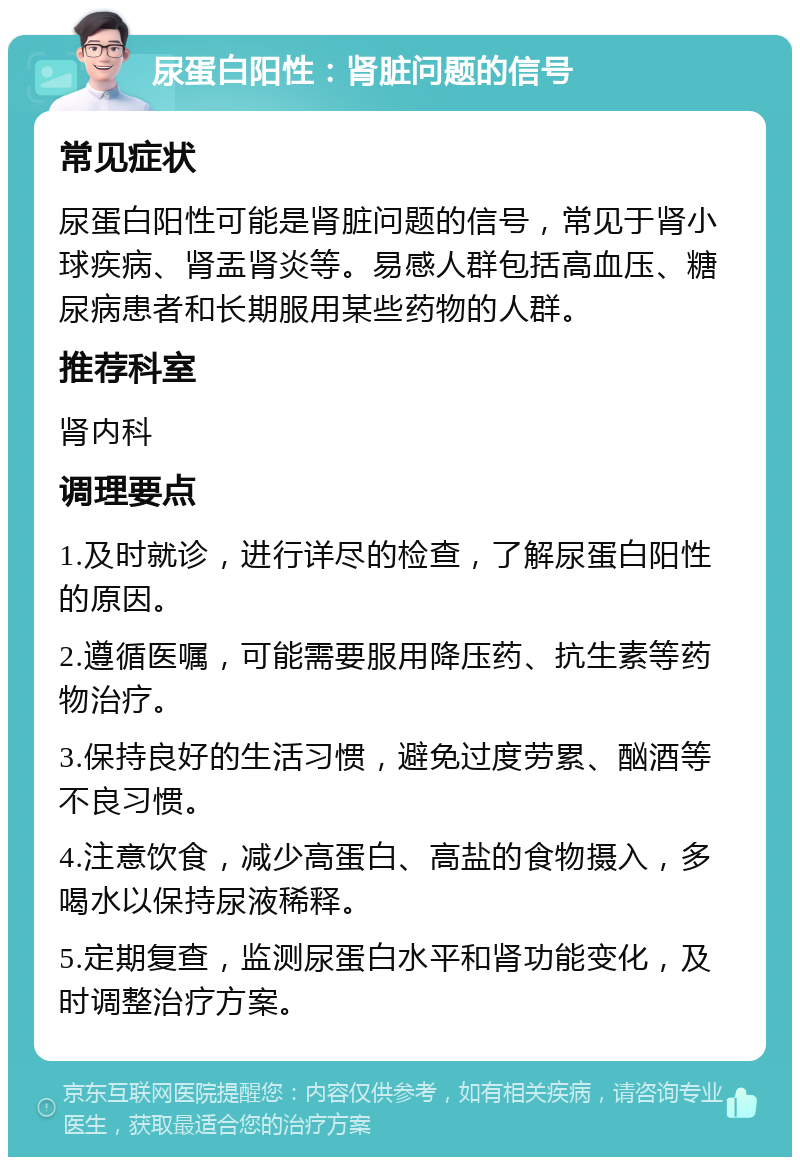 尿蛋白阳性：肾脏问题的信号 常见症状 尿蛋白阳性可能是肾脏问题的信号，常见于肾小球疾病、肾盂肾炎等。易感人群包括高血压、糖尿病患者和长期服用某些药物的人群。 推荐科室 肾内科 调理要点 1.及时就诊，进行详尽的检查，了解尿蛋白阳性的原因。 2.遵循医嘱，可能需要服用降压药、抗生素等药物治疗。 3.保持良好的生活习惯，避免过度劳累、酗酒等不良习惯。 4.注意饮食，减少高蛋白、高盐的食物摄入，多喝水以保持尿液稀释。 5.定期复查，监测尿蛋白水平和肾功能变化，及时调整治疗方案。