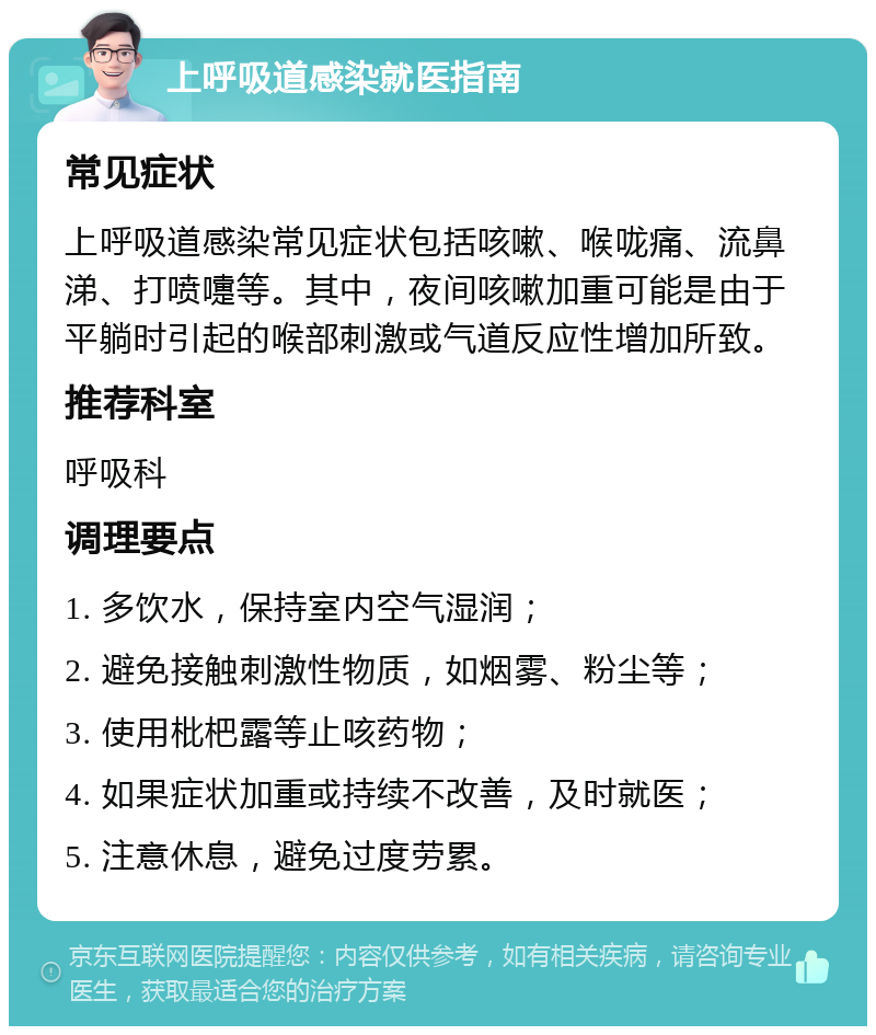 上呼吸道感染就医指南 常见症状 上呼吸道感染常见症状包括咳嗽、喉咙痛、流鼻涕、打喷嚏等。其中，夜间咳嗽加重可能是由于平躺时引起的喉部刺激或气道反应性增加所致。 推荐科室 呼吸科 调理要点 1. 多饮水，保持室内空气湿润； 2. 避免接触刺激性物质，如烟雾、粉尘等； 3. 使用枇杷露等止咳药物； 4. 如果症状加重或持续不改善，及时就医； 5. 注意休息，避免过度劳累。