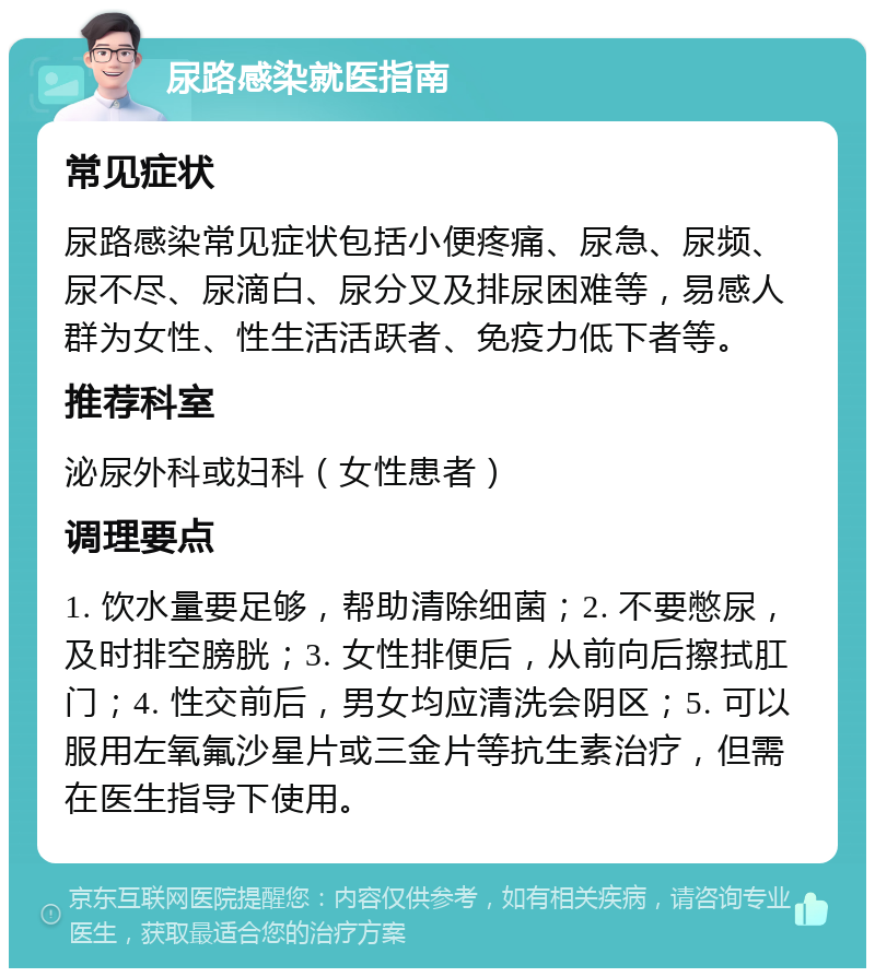 尿路感染就医指南 常见症状 尿路感染常见症状包括小便疼痛、尿急、尿频、尿不尽、尿滴白、尿分叉及排尿困难等，易感人群为女性、性生活活跃者、免疫力低下者等。 推荐科室 泌尿外科或妇科（女性患者） 调理要点 1. 饮水量要足够，帮助清除细菌；2. 不要憋尿，及时排空膀胱；3. 女性排便后，从前向后擦拭肛门；4. 性交前后，男女均应清洗会阴区；5. 可以服用左氧氟沙星片或三金片等抗生素治疗，但需在医生指导下使用。