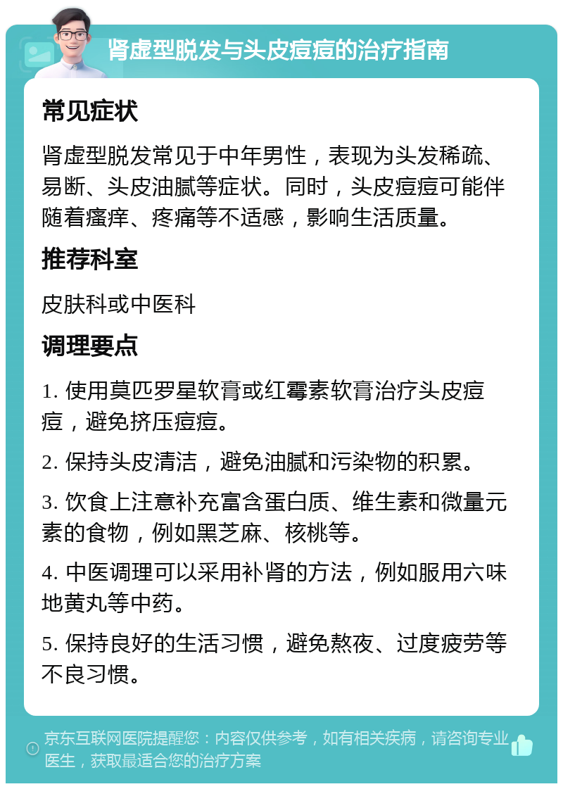 肾虚型脱发与头皮痘痘的治疗指南 常见症状 肾虚型脱发常见于中年男性，表现为头发稀疏、易断、头皮油腻等症状。同时，头皮痘痘可能伴随着瘙痒、疼痛等不适感，影响生活质量。 推荐科室 皮肤科或中医科 调理要点 1. 使用莫匹罗星软膏或红霉素软膏治疗头皮痘痘，避免挤压痘痘。 2. 保持头皮清洁，避免油腻和污染物的积累。 3. 饮食上注意补充富含蛋白质、维生素和微量元素的食物，例如黑芝麻、核桃等。 4. 中医调理可以采用补肾的方法，例如服用六味地黄丸等中药。 5. 保持良好的生活习惯，避免熬夜、过度疲劳等不良习惯。