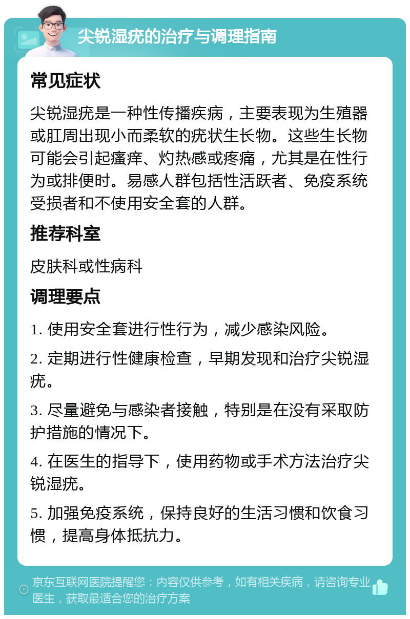 尖锐湿疣的治疗与调理指南 常见症状 尖锐湿疣是一种性传播疾病，主要表现为生殖器或肛周出现小而柔软的疣状生长物。这些生长物可能会引起瘙痒、灼热感或疼痛，尤其是在性行为或排便时。易感人群包括性活跃者、免疫系统受损者和不使用安全套的人群。 推荐科室 皮肤科或性病科 调理要点 1. 使用安全套进行性行为，减少感染风险。 2. 定期进行性健康检查，早期发现和治疗尖锐湿疣。 3. 尽量避免与感染者接触，特别是在没有采取防护措施的情况下。 4. 在医生的指导下，使用药物或手术方法治疗尖锐湿疣。 5. 加强免疫系统，保持良好的生活习惯和饮食习惯，提高身体抵抗力。