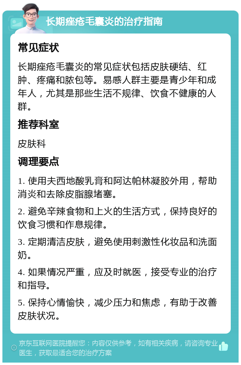 长期痤疮毛囊炎的治疗指南 常见症状 长期痤疮毛囊炎的常见症状包括皮肤硬结、红肿、疼痛和脓包等。易感人群主要是青少年和成年人，尤其是那些生活不规律、饮食不健康的人群。 推荐科室 皮肤科 调理要点 1. 使用夫西地酸乳膏和阿达帕林凝胶外用，帮助消炎和去除皮脂腺堵塞。 2. 避免辛辣食物和上火的生活方式，保持良好的饮食习惯和作息规律。 3. 定期清洁皮肤，避免使用刺激性化妆品和洗面奶。 4. 如果情况严重，应及时就医，接受专业的治疗和指导。 5. 保持心情愉快，减少压力和焦虑，有助于改善皮肤状况。