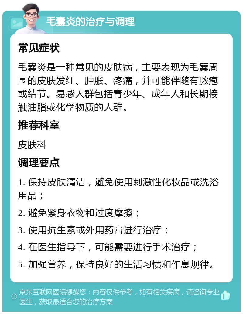 毛囊炎的治疗与调理 常见症状 毛囊炎是一种常见的皮肤病，主要表现为毛囊周围的皮肤发红、肿胀、疼痛，并可能伴随有脓疱或结节。易感人群包括青少年、成年人和长期接触油脂或化学物质的人群。 推荐科室 皮肤科 调理要点 1. 保持皮肤清洁，避免使用刺激性化妆品或洗浴用品； 2. 避免紧身衣物和过度摩擦； 3. 使用抗生素或外用药膏进行治疗； 4. 在医生指导下，可能需要进行手术治疗； 5. 加强营养，保持良好的生活习惯和作息规律。