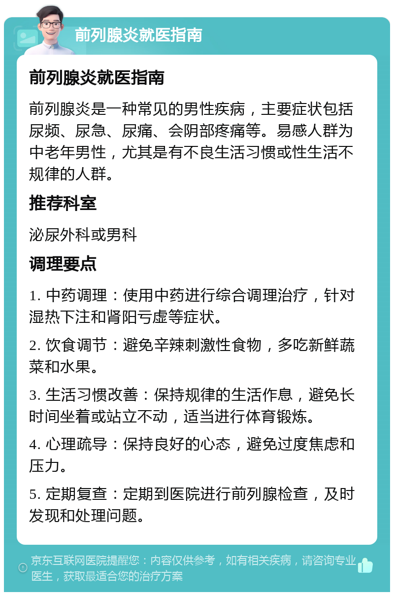 前列腺炎就医指南 前列腺炎就医指南 前列腺炎是一种常见的男性疾病，主要症状包括尿频、尿急、尿痛、会阴部疼痛等。易感人群为中老年男性，尤其是有不良生活习惯或性生活不规律的人群。 推荐科室 泌尿外科或男科 调理要点 1. 中药调理：使用中药进行综合调理治疗，针对湿热下注和肾阳亏虚等症状。 2. 饮食调节：避免辛辣刺激性食物，多吃新鲜蔬菜和水果。 3. 生活习惯改善：保持规律的生活作息，避免长时间坐着或站立不动，适当进行体育锻炼。 4. 心理疏导：保持良好的心态，避免过度焦虑和压力。 5. 定期复查：定期到医院进行前列腺检查，及时发现和处理问题。