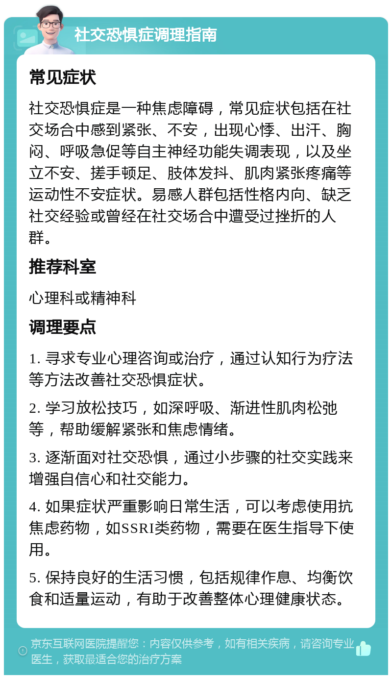 社交恐惧症调理指南 常见症状 社交恐惧症是一种焦虑障碍，常见症状包括在社交场合中感到紧张、不安，出现心悸、出汗、胸闷、呼吸急促等自主神经功能失调表现，以及坐立不安、搓手顿足、肢体发抖、肌肉紧张疼痛等运动性不安症状。易感人群包括性格内向、缺乏社交经验或曾经在社交场合中遭受过挫折的人群。 推荐科室 心理科或精神科 调理要点 1. 寻求专业心理咨询或治疗，通过认知行为疗法等方法改善社交恐惧症状。 2. 学习放松技巧，如深呼吸、渐进性肌肉松弛等，帮助缓解紧张和焦虑情绪。 3. 逐渐面对社交恐惧，通过小步骤的社交实践来增强自信心和社交能力。 4. 如果症状严重影响日常生活，可以考虑使用抗焦虑药物，如SSRI类药物，需要在医生指导下使用。 5. 保持良好的生活习惯，包括规律作息、均衡饮食和适量运动，有助于改善整体心理健康状态。