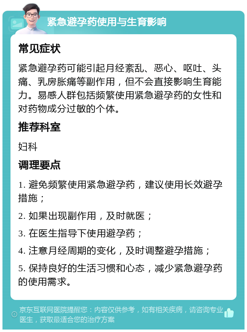 紧急避孕药使用与生育影响 常见症状 紧急避孕药可能引起月经紊乱、恶心、呕吐、头痛、乳房胀痛等副作用，但不会直接影响生育能力。易感人群包括频繁使用紧急避孕药的女性和对药物成分过敏的个体。 推荐科室 妇科 调理要点 1. 避免频繁使用紧急避孕药，建议使用长效避孕措施； 2. 如果出现副作用，及时就医； 3. 在医生指导下使用避孕药； 4. 注意月经周期的变化，及时调整避孕措施； 5. 保持良好的生活习惯和心态，减少紧急避孕药的使用需求。