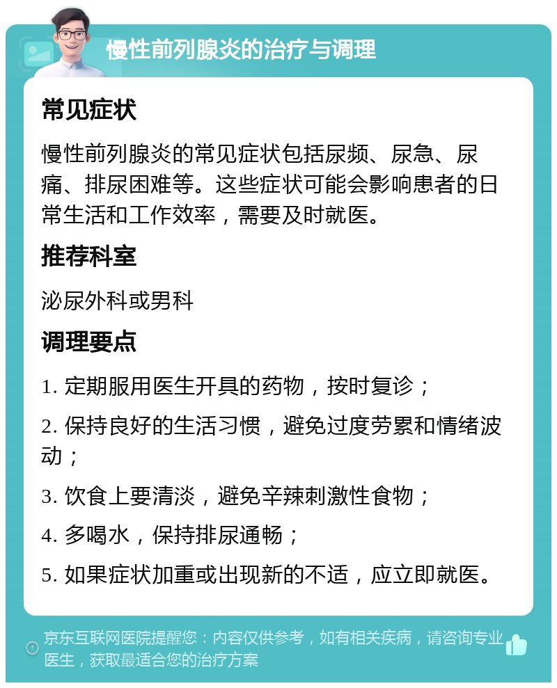 慢性前列腺炎的治疗与调理 常见症状 慢性前列腺炎的常见症状包括尿频、尿急、尿痛、排尿困难等。这些症状可能会影响患者的日常生活和工作效率，需要及时就医。 推荐科室 泌尿外科或男科 调理要点 1. 定期服用医生开具的药物，按时复诊； 2. 保持良好的生活习惯，避免过度劳累和情绪波动； 3. 饮食上要清淡，避免辛辣刺激性食物； 4. 多喝水，保持排尿通畅； 5. 如果症状加重或出现新的不适，应立即就医。