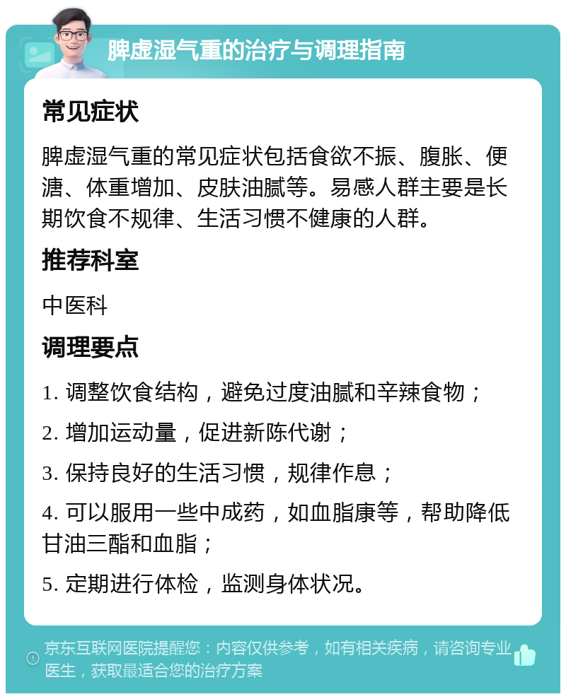 脾虚湿气重的治疗与调理指南 常见症状 脾虚湿气重的常见症状包括食欲不振、腹胀、便溏、体重增加、皮肤油腻等。易感人群主要是长期饮食不规律、生活习惯不健康的人群。 推荐科室 中医科 调理要点 1. 调整饮食结构，避免过度油腻和辛辣食物； 2. 增加运动量，促进新陈代谢； 3. 保持良好的生活习惯，规律作息； 4. 可以服用一些中成药，如血脂康等，帮助降低甘油三酯和血脂； 5. 定期进行体检，监测身体状况。