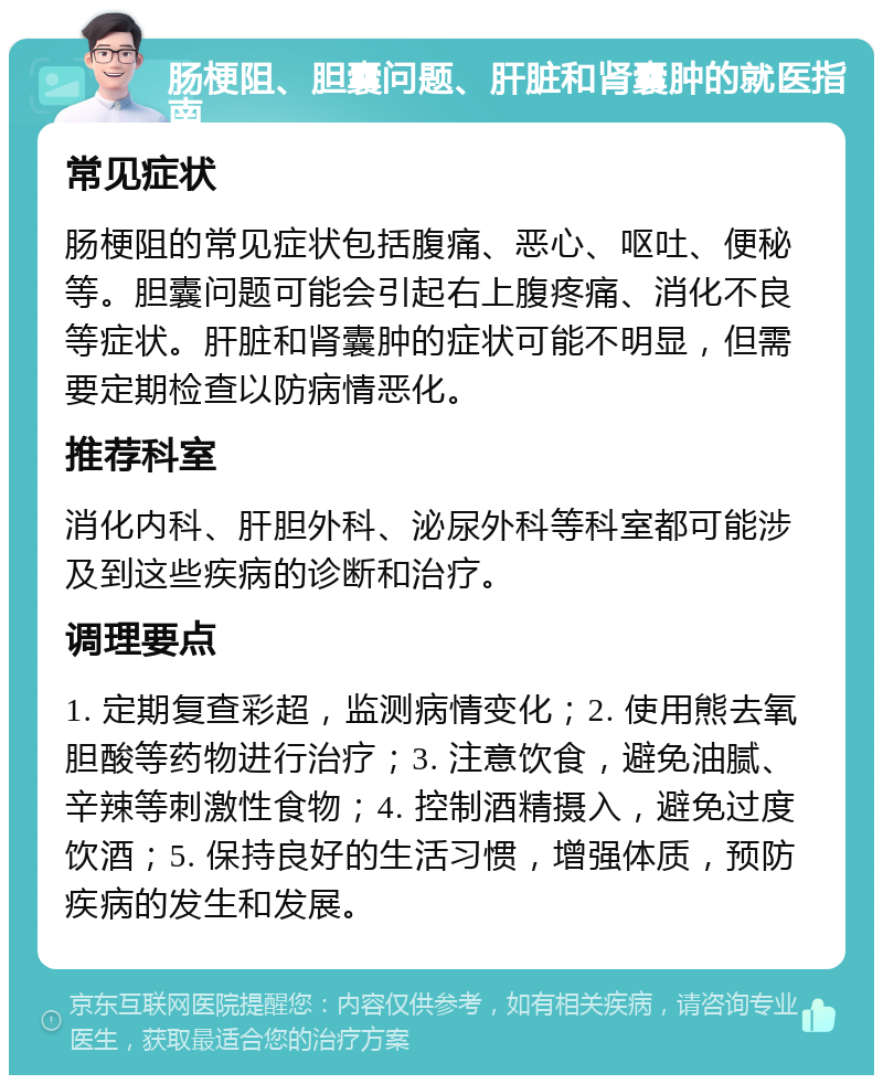 肠梗阻、胆囊问题、肝脏和肾囊肿的就医指南 常见症状 肠梗阻的常见症状包括腹痛、恶心、呕吐、便秘等。胆囊问题可能会引起右上腹疼痛、消化不良等症状。肝脏和肾囊肿的症状可能不明显，但需要定期检查以防病情恶化。 推荐科室 消化内科、肝胆外科、泌尿外科等科室都可能涉及到这些疾病的诊断和治疗。 调理要点 1. 定期复查彩超，监测病情变化；2. 使用熊去氧胆酸等药物进行治疗；3. 注意饮食，避免油腻、辛辣等刺激性食物；4. 控制酒精摄入，避免过度饮酒；5. 保持良好的生活习惯，增强体质，预防疾病的发生和发展。