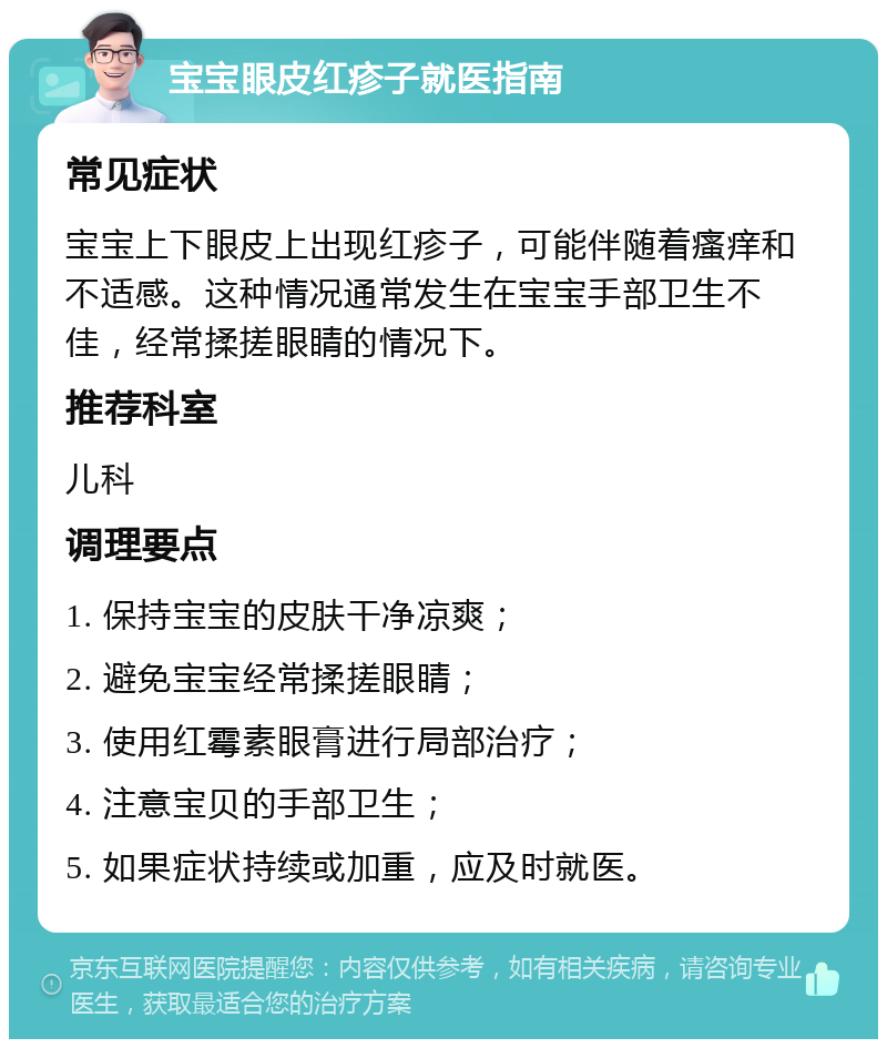 宝宝眼皮红疹子就医指南 常见症状 宝宝上下眼皮上出现红疹子，可能伴随着瘙痒和不适感。这种情况通常发生在宝宝手部卫生不佳，经常揉搓眼睛的情况下。 推荐科室 儿科 调理要点 1. 保持宝宝的皮肤干净凉爽； 2. 避免宝宝经常揉搓眼睛； 3. 使用红霉素眼膏进行局部治疗； 4. 注意宝贝的手部卫生； 5. 如果症状持续或加重，应及时就医。