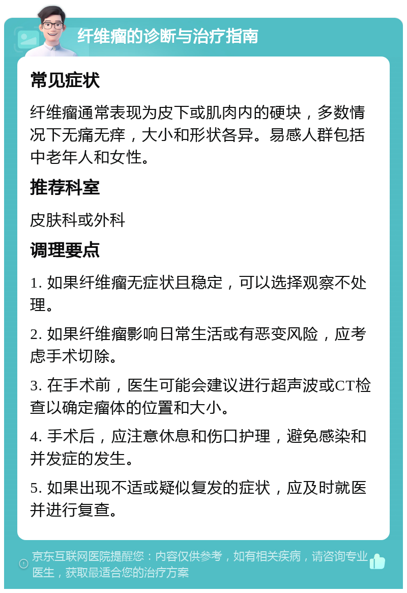 纤维瘤的诊断与治疗指南 常见症状 纤维瘤通常表现为皮下或肌肉内的硬块，多数情况下无痛无痒，大小和形状各异。易感人群包括中老年人和女性。 推荐科室 皮肤科或外科 调理要点 1. 如果纤维瘤无症状且稳定，可以选择观察不处理。 2. 如果纤维瘤影响日常生活或有恶变风险，应考虑手术切除。 3. 在手术前，医生可能会建议进行超声波或CT检查以确定瘤体的位置和大小。 4. 手术后，应注意休息和伤口护理，避免感染和并发症的发生。 5. 如果出现不适或疑似复发的症状，应及时就医并进行复查。