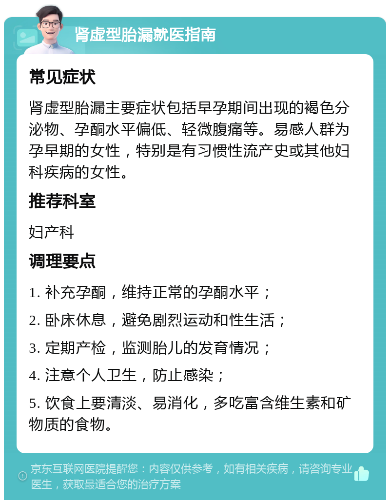 肾虚型胎漏就医指南 常见症状 肾虚型胎漏主要症状包括早孕期间出现的褐色分泌物、孕酮水平偏低、轻微腹痛等。易感人群为孕早期的女性，特别是有习惯性流产史或其他妇科疾病的女性。 推荐科室 妇产科 调理要点 1. 补充孕酮，维持正常的孕酮水平； 2. 卧床休息，避免剧烈运动和性生活； 3. 定期产检，监测胎儿的发育情况； 4. 注意个人卫生，防止感染； 5. 饮食上要清淡、易消化，多吃富含维生素和矿物质的食物。