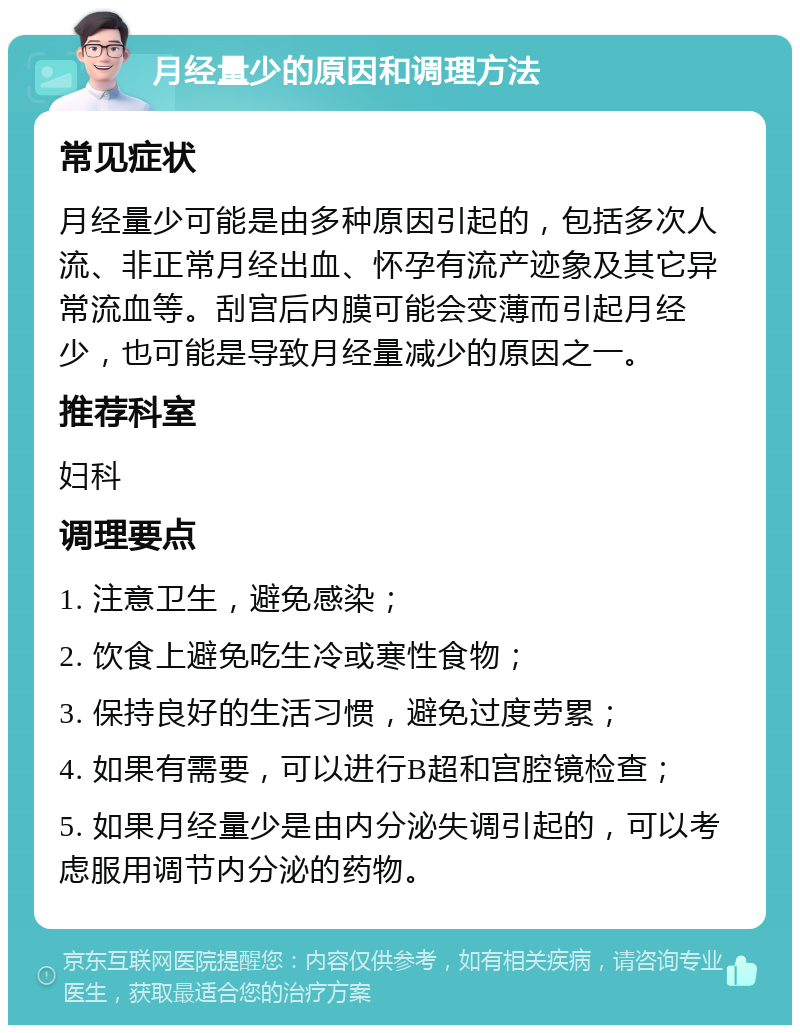 月经量少的原因和调理方法 常见症状 月经量少可能是由多种原因引起的，包括多次人流、非正常月经出血、怀孕有流产迹象及其它异常流血等。刮宫后内膜可能会变薄而引起月经少，也可能是导致月经量减少的原因之一。 推荐科室 妇科 调理要点 1. 注意卫生，避免感染； 2. 饮食上避免吃生冷或寒性食物； 3. 保持良好的生活习惯，避免过度劳累； 4. 如果有需要，可以进行B超和宫腔镜检查； 5. 如果月经量少是由内分泌失调引起的，可以考虑服用调节内分泌的药物。