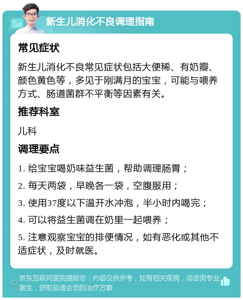 新生儿消化不良调理指南 常见症状 新生儿消化不良常见症状包括大便稀、有奶瓣、颜色黄色等，多见于刚满月的宝宝，可能与喂养方式、肠道菌群不平衡等因素有关。 推荐科室 儿科 调理要点 1. 给宝宝喝奶味益生菌，帮助调理肠胃； 2. 每天两袋，早晚各一袋，空腹服用； 3. 使用37度以下温开水冲泡，半小时内喝完； 4. 可以将益生菌调在奶里一起喂养； 5. 注意观察宝宝的排便情况，如有恶化或其他不适症状，及时就医。