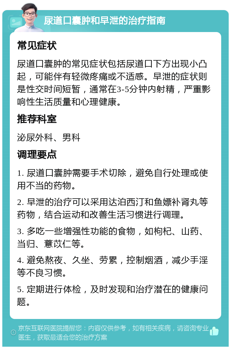 尿道口囊肿和早泄的治疗指南 常见症状 尿道口囊肿的常见症状包括尿道口下方出现小凸起，可能伴有轻微疼痛或不适感。早泄的症状则是性交时间短暂，通常在3-5分钟内射精，严重影响性生活质量和心理健康。 推荐科室 泌尿外科、男科 调理要点 1. 尿道口囊肿需要手术切除，避免自行处理或使用不当的药物。 2. 早泄的治疗可以采用达泊西汀和鱼嫖补肾丸等药物，结合运动和改善生活习惯进行调理。 3. 多吃一些增强性功能的食物，如枸杞、山药、当归、薏苡仁等。 4. 避免熬夜、久坐、劳累，控制烟酒，减少手淫等不良习惯。 5. 定期进行体检，及时发现和治疗潜在的健康问题。