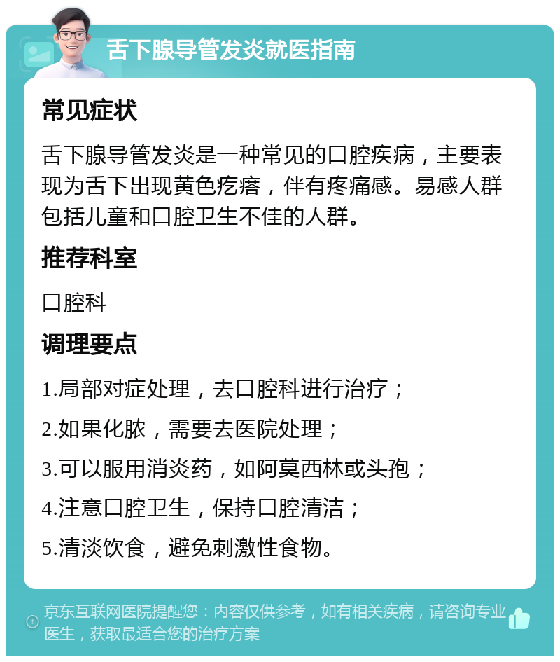 舌下腺导管发炎就医指南 常见症状 舌下腺导管发炎是一种常见的口腔疾病，主要表现为舌下出现黄色疙瘩，伴有疼痛感。易感人群包括儿童和口腔卫生不佳的人群。 推荐科室 口腔科 调理要点 1.局部对症处理，去口腔科进行治疗； 2.如果化脓，需要去医院处理； 3.可以服用消炎药，如阿莫西林或头孢； 4.注意口腔卫生，保持口腔清洁； 5.清淡饮食，避免刺激性食物。