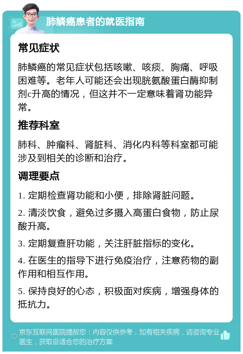 肺鳞癌患者的就医指南 常见症状 肺鳞癌的常见症状包括咳嗽、咳痰、胸痛、呼吸困难等。老年人可能还会出现胱氨酸蛋白酶抑制剂c升高的情况，但这并不一定意味着肾功能异常。 推荐科室 肺科、肿瘤科、肾脏科、消化内科等科室都可能涉及到相关的诊断和治疗。 调理要点 1. 定期检查肾功能和小便，排除肾脏问题。 2. 清淡饮食，避免过多摄入高蛋白食物，防止尿酸升高。 3. 定期复查肝功能，关注肝脏指标的变化。 4. 在医生的指导下进行免疫治疗，注意药物的副作用和相互作用。 5. 保持良好的心态，积极面对疾病，增强身体的抵抗力。