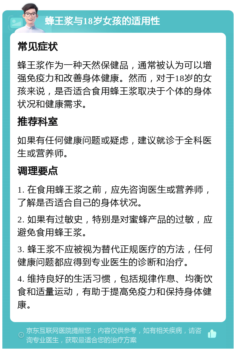 蜂王浆与18岁女孩的适用性 常见症状 蜂王浆作为一种天然保健品，通常被认为可以增强免疫力和改善身体健康。然而，对于18岁的女孩来说，是否适合食用蜂王浆取决于个体的身体状况和健康需求。 推荐科室 如果有任何健康问题或疑虑，建议就诊于全科医生或营养师。 调理要点 1. 在食用蜂王浆之前，应先咨询医生或营养师，了解是否适合自己的身体状况。 2. 如果有过敏史，特别是对蜜蜂产品的过敏，应避免食用蜂王浆。 3. 蜂王浆不应被视为替代正规医疗的方法，任何健康问题都应得到专业医生的诊断和治疗。 4. 维持良好的生活习惯，包括规律作息、均衡饮食和适量运动，有助于提高免疫力和保持身体健康。