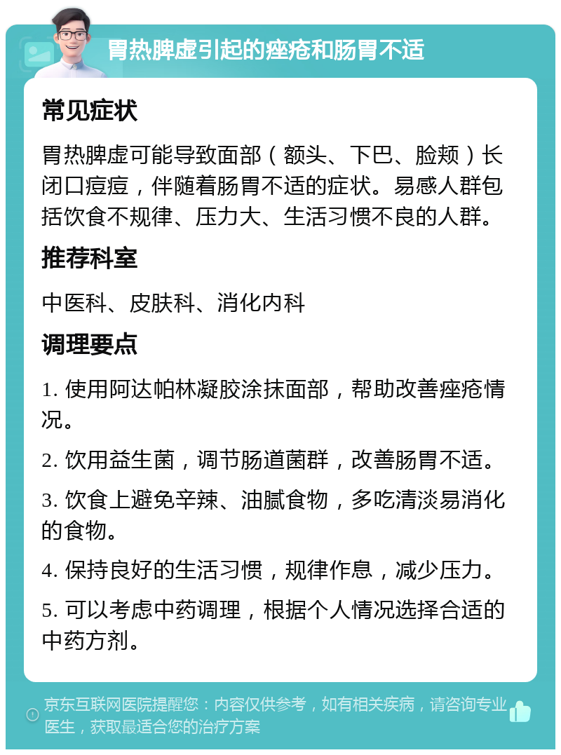 胃热脾虚引起的痤疮和肠胃不适 常见症状 胃热脾虚可能导致面部（额头、下巴、脸颊）长闭口痘痘，伴随着肠胃不适的症状。易感人群包括饮食不规律、压力大、生活习惯不良的人群。 推荐科室 中医科、皮肤科、消化内科 调理要点 1. 使用阿达帕林凝胶涂抹面部，帮助改善痤疮情况。 2. 饮用益生菌，调节肠道菌群，改善肠胃不适。 3. 饮食上避免辛辣、油腻食物，多吃清淡易消化的食物。 4. 保持良好的生活习惯，规律作息，减少压力。 5. 可以考虑中药调理，根据个人情况选择合适的中药方剂。