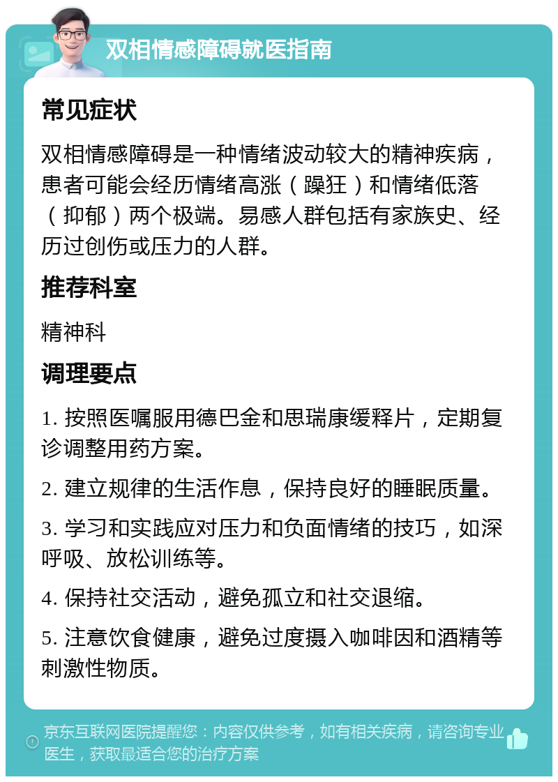 双相情感障碍就医指南 常见症状 双相情感障碍是一种情绪波动较大的精神疾病，患者可能会经历情绪高涨（躁狂）和情绪低落（抑郁）两个极端。易感人群包括有家族史、经历过创伤或压力的人群。 推荐科室 精神科 调理要点 1. 按照医嘱服用德巴金和思瑞康缓释片，定期复诊调整用药方案。 2. 建立规律的生活作息，保持良好的睡眠质量。 3. 学习和实践应对压力和负面情绪的技巧，如深呼吸、放松训练等。 4. 保持社交活动，避免孤立和社交退缩。 5. 注意饮食健康，避免过度摄入咖啡因和酒精等刺激性物质。