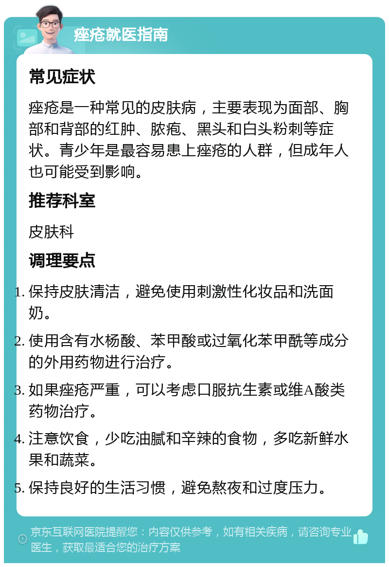 痤疮就医指南 常见症状 痤疮是一种常见的皮肤病，主要表现为面部、胸部和背部的红肿、脓疱、黑头和白头粉刺等症状。青少年是最容易患上痤疮的人群，但成年人也可能受到影响。 推荐科室 皮肤科 调理要点 保持皮肤清洁，避免使用刺激性化妆品和洗面奶。 使用含有水杨酸、苯甲酸或过氧化苯甲酰等成分的外用药物进行治疗。 如果痤疮严重，可以考虑口服抗生素或维A酸类药物治疗。 注意饮食，少吃油腻和辛辣的食物，多吃新鲜水果和蔬菜。 保持良好的生活习惯，避免熬夜和过度压力。