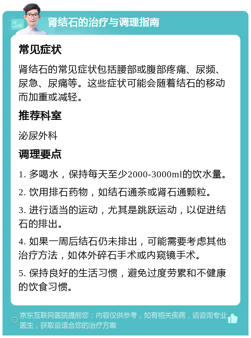 肾结石的治疗与调理指南 常见症状 肾结石的常见症状包括腰部或腹部疼痛、尿频、尿急、尿痛等。这些症状可能会随着结石的移动而加重或减轻。 推荐科室 泌尿外科 调理要点 1. 多喝水，保持每天至少2000-3000ml的饮水量。 2. 饮用排石药物，如结石通茶或肾石通颗粒。 3. 进行适当的运动，尤其是跳跃运动，以促进结石的排出。 4. 如果一周后结石仍未排出，可能需要考虑其他治疗方法，如体外碎石手术或内窥镜手术。 5. 保持良好的生活习惯，避免过度劳累和不健康的饮食习惯。