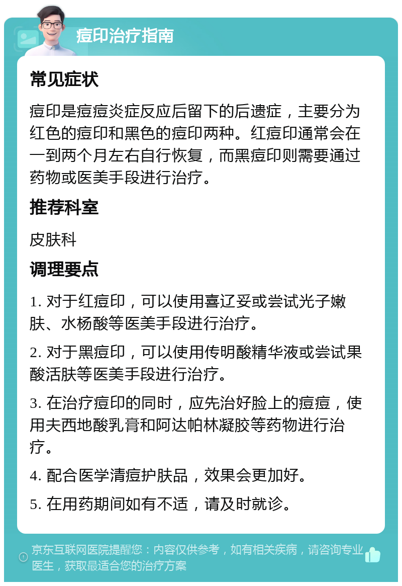 痘印治疗指南 常见症状 痘印是痘痘炎症反应后留下的后遗症，主要分为红色的痘印和黑色的痘印两种。红痘印通常会在一到两个月左右自行恢复，而黑痘印则需要通过药物或医美手段进行治疗。 推荐科室 皮肤科 调理要点 1. 对于红痘印，可以使用喜辽妥或尝试光子嫩肤、水杨酸等医美手段进行治疗。 2. 对于黑痘印，可以使用传明酸精华液或尝试果酸活肤等医美手段进行治疗。 3. 在治疗痘印的同时，应先治好脸上的痘痘，使用夫西地酸乳膏和阿达帕林凝胶等药物进行治疗。 4. 配合医学清痘护肤品，效果会更加好。 5. 在用药期间如有不适，请及时就诊。